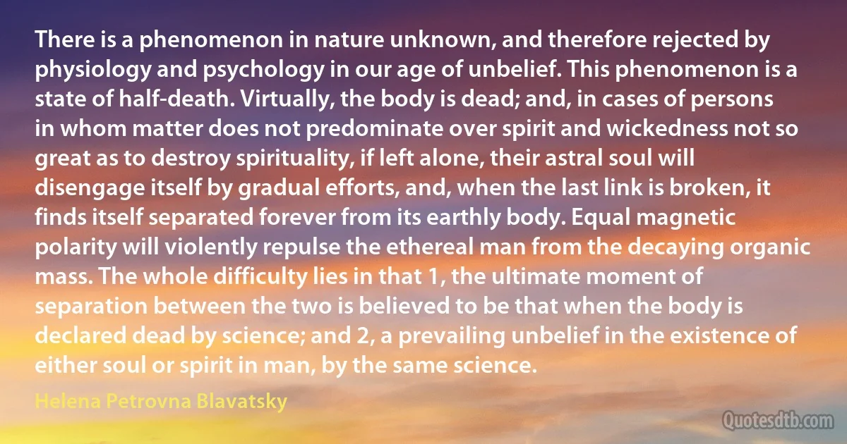 There is a phenomenon in nature unknown, and therefore rejected by physiology and psychology in our age of unbelief. This phenomenon is a state of half-death. Virtually, the body is dead; and, in cases of persons in whom matter does not predominate over spirit and wickedness not so great as to destroy spirituality, if left alone, their astral soul will disengage itself by gradual efforts, and, when the last link is broken, it finds itself separated forever from its earthly body. Equal magnetic polarity will violently repulse the ethereal man from the decaying organic mass. The whole difficulty lies in that 1, the ultimate moment of separation between the two is believed to be that when the body is declared dead by science; and 2, a prevailing unbelief in the existence of either soul or spirit in man, by the same science. (Helena Petrovna Blavatsky)