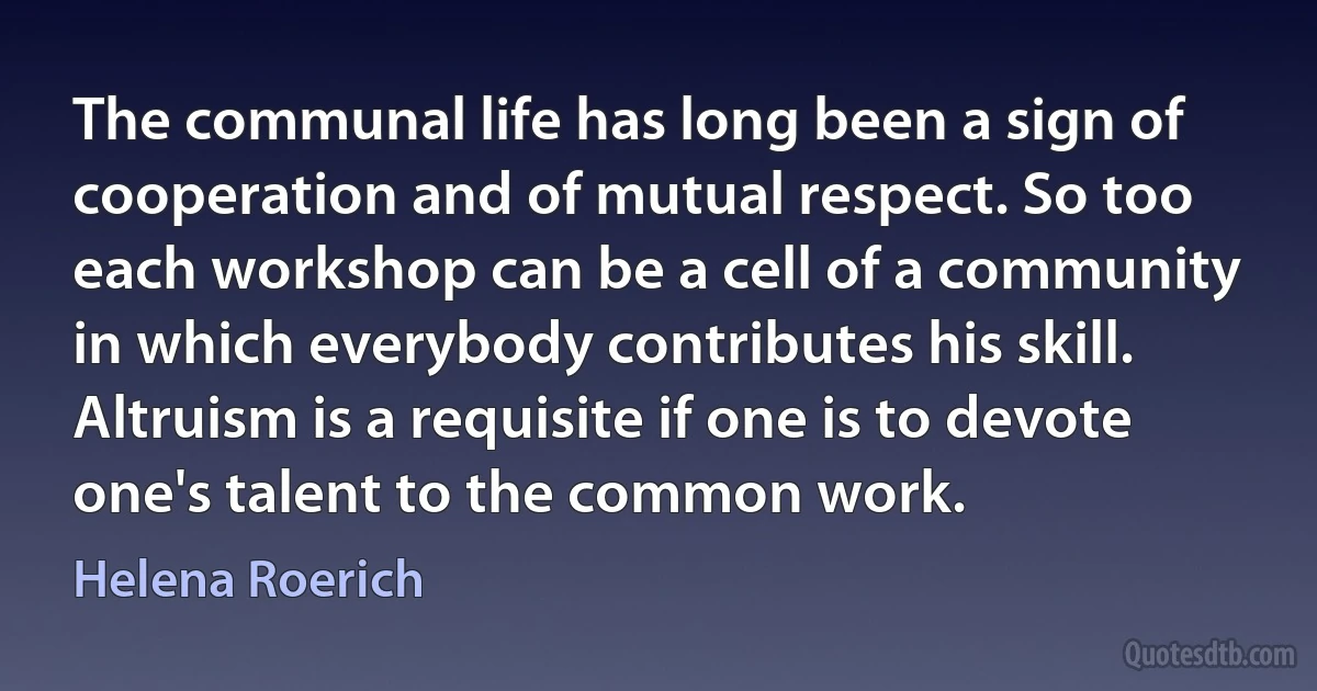 The communal life has long been a sign of cooperation and of mutual respect. So too each workshop can be a cell of a community in which everybody contributes his skill. Altruism is a requisite if one is to devote one's talent to the common work. (Helena Roerich)