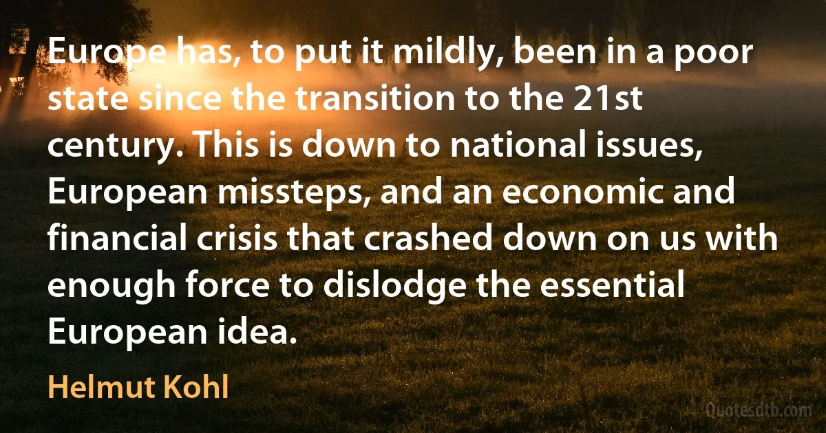 Europe has, to put it mildly, been in a poor state since the transition to the 21st century. This is down to national issues, European missteps, and an economic and financial crisis that crashed down on us with enough force to dislodge the essential European idea. (Helmut Kohl)