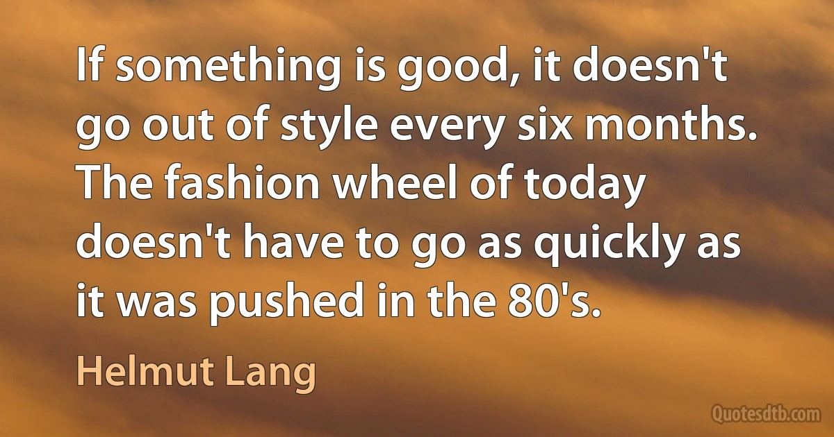 If something is good, it doesn't go out of style every six months. The fashion wheel of today doesn't have to go as quickly as it was pushed in the 80's. (Helmut Lang)