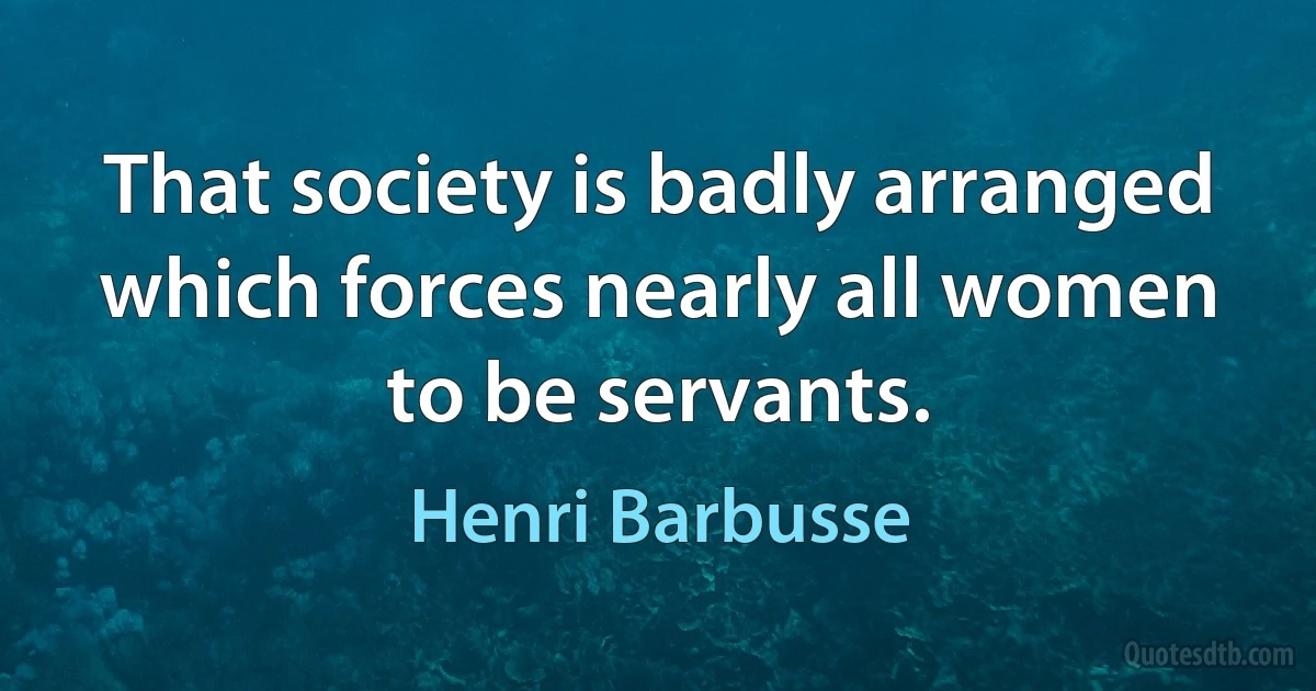 That society is badly arranged which forces nearly all women to be servants. (Henri Barbusse)