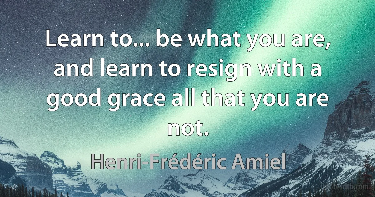 Learn to... be what you are, and learn to resign with a good grace all that you are not. (Henri-Frédéric Amiel)