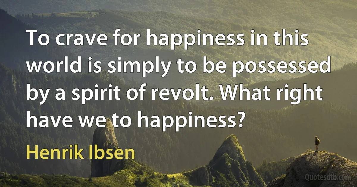 To crave for happiness in this world is simply to be possessed by a spirit of revolt. What right have we to happiness? (Henrik Ibsen)