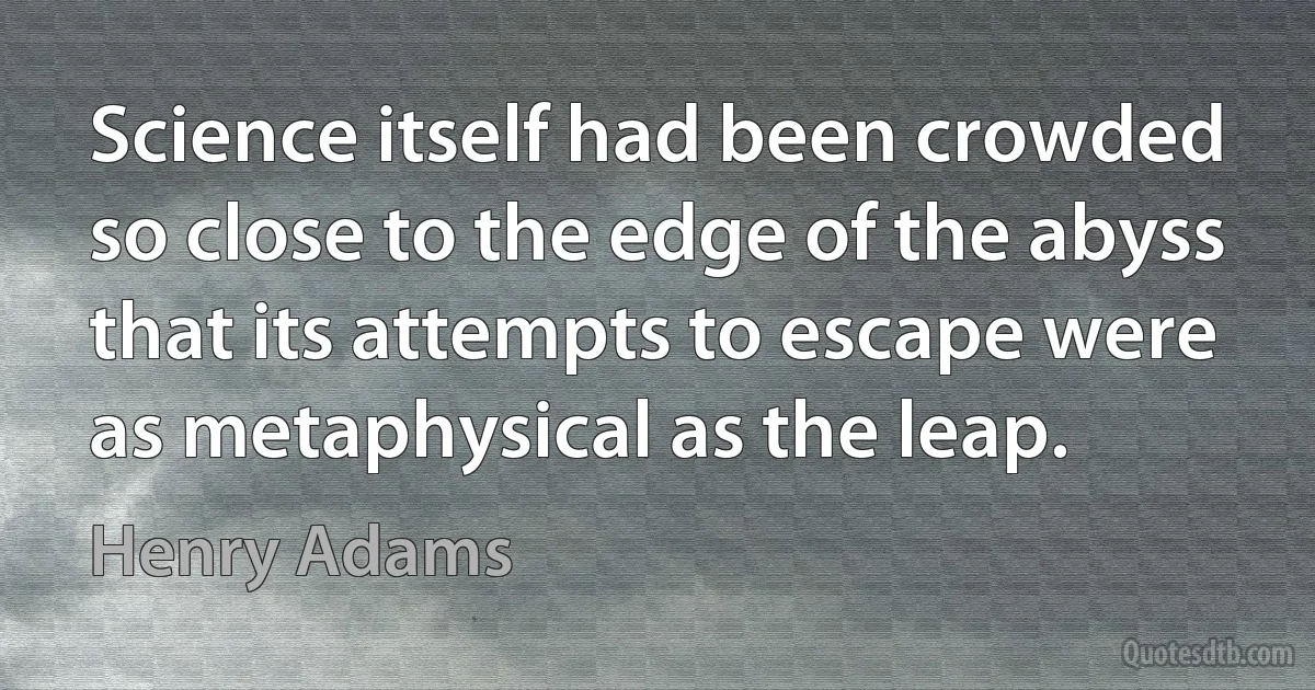 Science itself had been crowded so close to the edge of the abyss that its attempts to escape were as metaphysical as the leap. (Henry Adams)