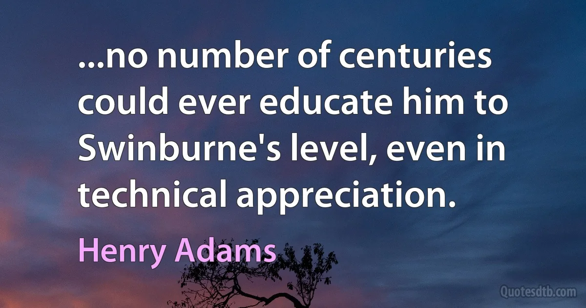 ...no number of centuries could ever educate him to Swinburne's level, even in technical appreciation. (Henry Adams)