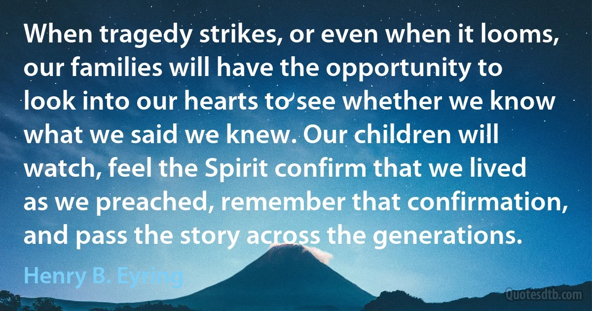 When tragedy strikes, or even when it looms, our families will have the opportunity to look into our hearts to see whether we know what we said we knew. Our children will watch, feel the Spirit confirm that we lived as we preached, remember that confirmation, and pass the story across the generations. (Henry B. Eyring)