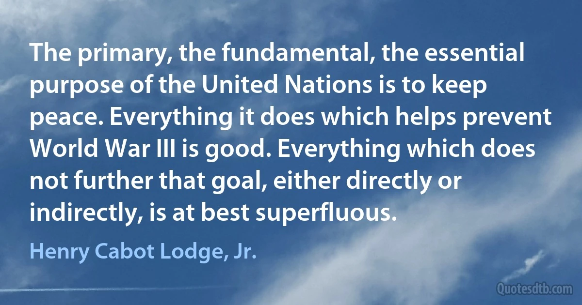 The primary, the fundamental, the essential purpose of the United Nations is to keep peace. Everything it does which helps prevent World War III is good. Everything which does not further that goal, either directly or indirectly, is at best superfluous. (Henry Cabot Lodge, Jr.)