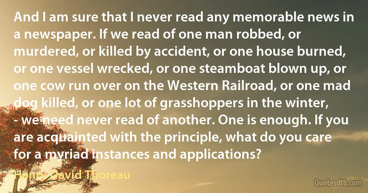 And I am sure that I never read any memorable news in a newspaper. If we read of one man robbed, or murdered, or killed by accident, or one house burned, or one vessel wrecked, or one steamboat blown up, or one cow run over on the Western Railroad, or one mad dog killed, or one lot of grasshoppers in the winter, - we need never read of another. One is enough. If you are acquainted with the principle, what do you care for a myriad instances and applications? (Henry David Thoreau)