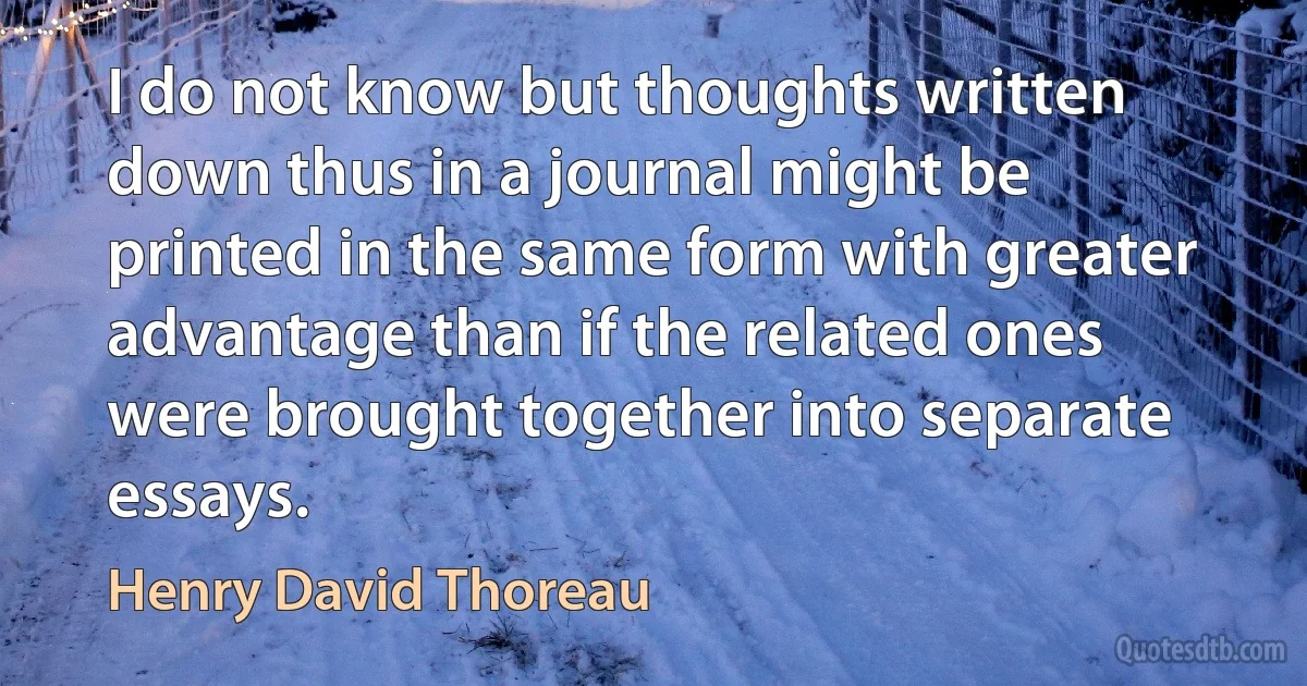 I do not know but thoughts written down thus in a journal might be printed in the same form with greater advantage than if the related ones were brought together into separate essays. (Henry David Thoreau)