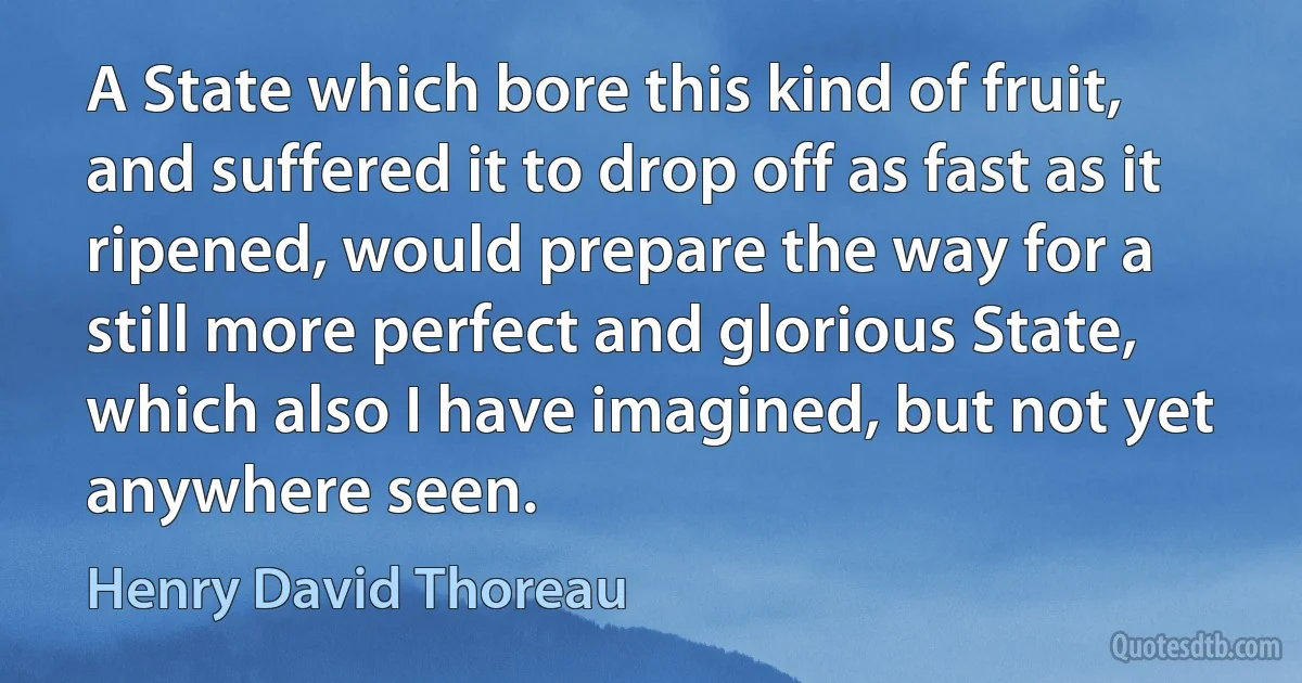 A State which bore this kind of fruit, and suffered it to drop off as fast as it ripened, would prepare the way for a still more perfect and glorious State, which also I have imagined, but not yet anywhere seen. (Henry David Thoreau)