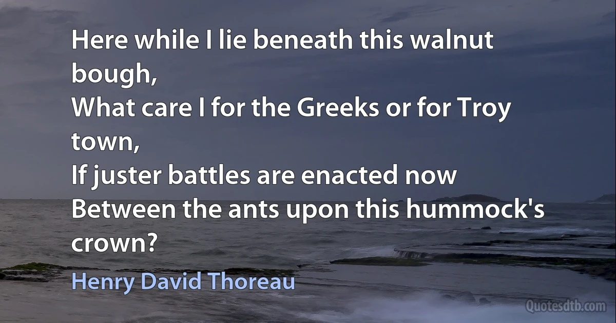 Here while I lie beneath this walnut bough,
What care I for the Greeks or for Troy town,
If juster battles are enacted now
Between the ants upon this hummock's crown? (Henry David Thoreau)