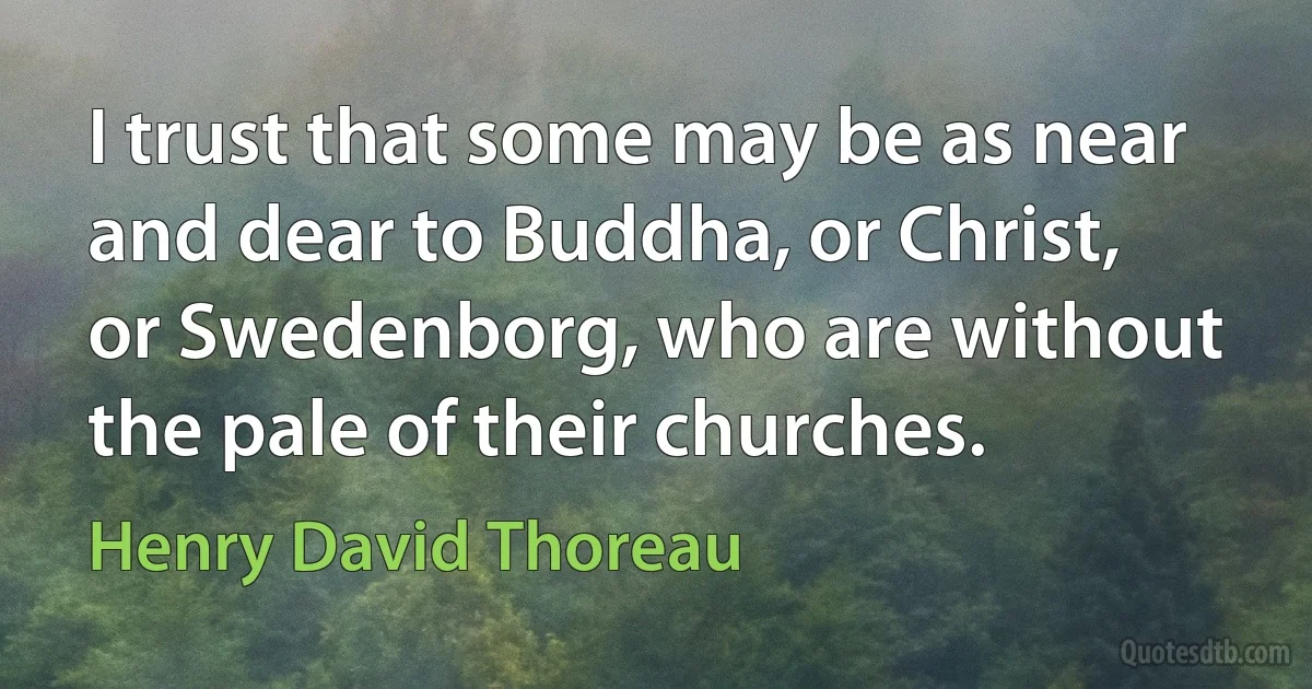 I trust that some may be as near and dear to Buddha, or Christ, or Swedenborg, who are without the pale of their churches. (Henry David Thoreau)