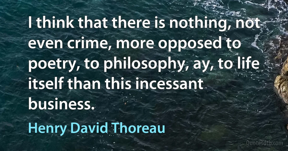 I think that there is nothing, not even crime, more opposed to poetry, to philosophy, ay, to life itself than this incessant business. (Henry David Thoreau)