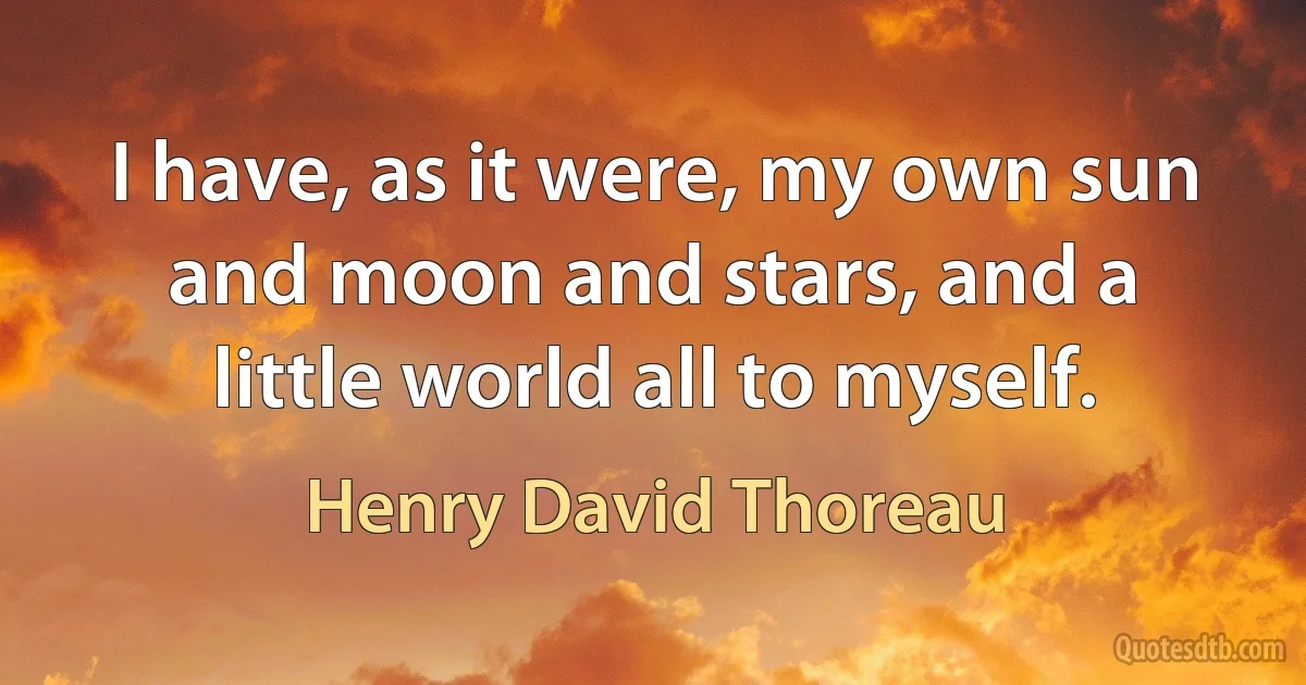 I have, as it were, my own sun and moon and stars, and a little world all to myself. (Henry David Thoreau)