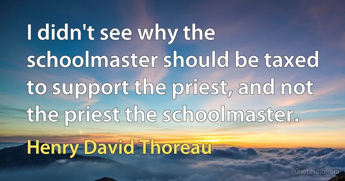 I didn't see why the schoolmaster should be taxed to support the priest, and not the priest the schoolmaster. (Henry David Thoreau)