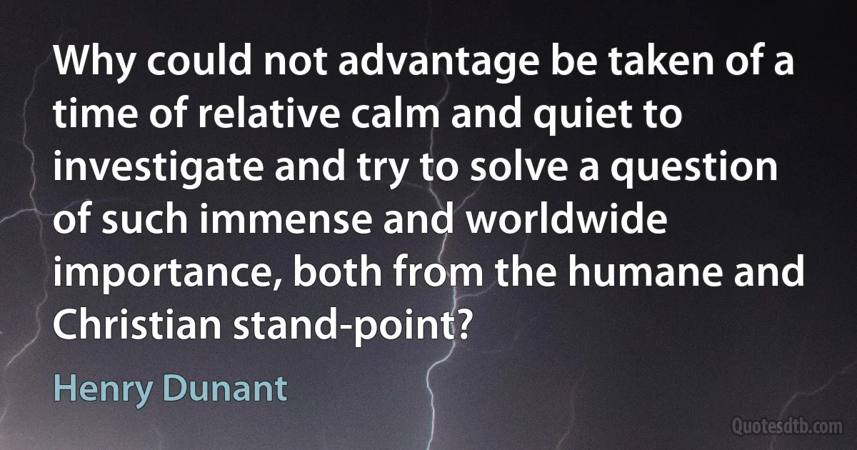 Why could not advantage be taken of a time of relative calm and quiet to investigate and try to solve a question of such immense and worldwide importance, both from the humane and Christian stand-point? (Henry Dunant)