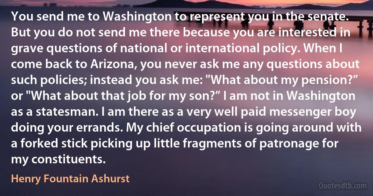 You send me to Washington to represent you in the senate. But you do not send me there because you are interested in grave questions of national or international policy. When I come back to Arizona, you never ask me any questions about such policies; instead you ask me: "What about my pension?” or "What about that job for my son?” I am not in Washington as a statesman. I am there as a very well paid messenger boy doing your errands. My chief occupation is going around with a forked stick picking up little fragments of patronage for my constituents. (Henry Fountain Ashurst)