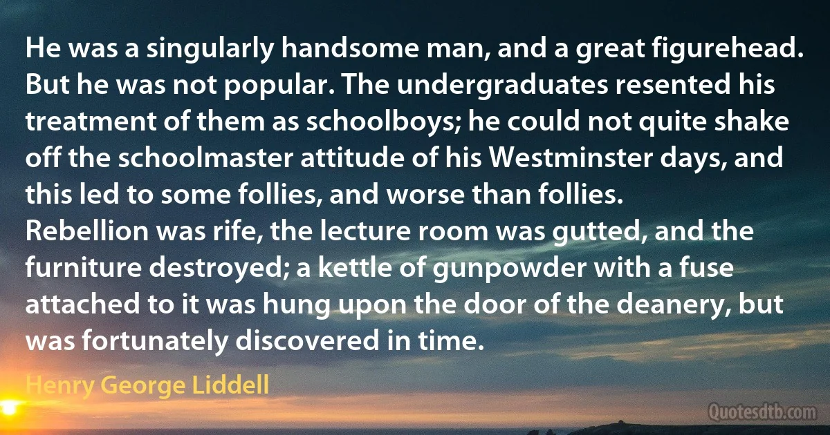 He was a singularly handsome man, and a great figurehead. But he was not popular. The undergraduates resented his treatment of them as schoolboys; he could not quite shake off the schoolmaster attitude of his Westminster days, and this led to some follies, and worse than follies. Rebellion was rife, the lecture room was gutted, and the furniture destroyed; a kettle of gunpowder with a fuse attached to it was hung upon the door of the deanery, but was fortunately discovered in time. (Henry George Liddell)