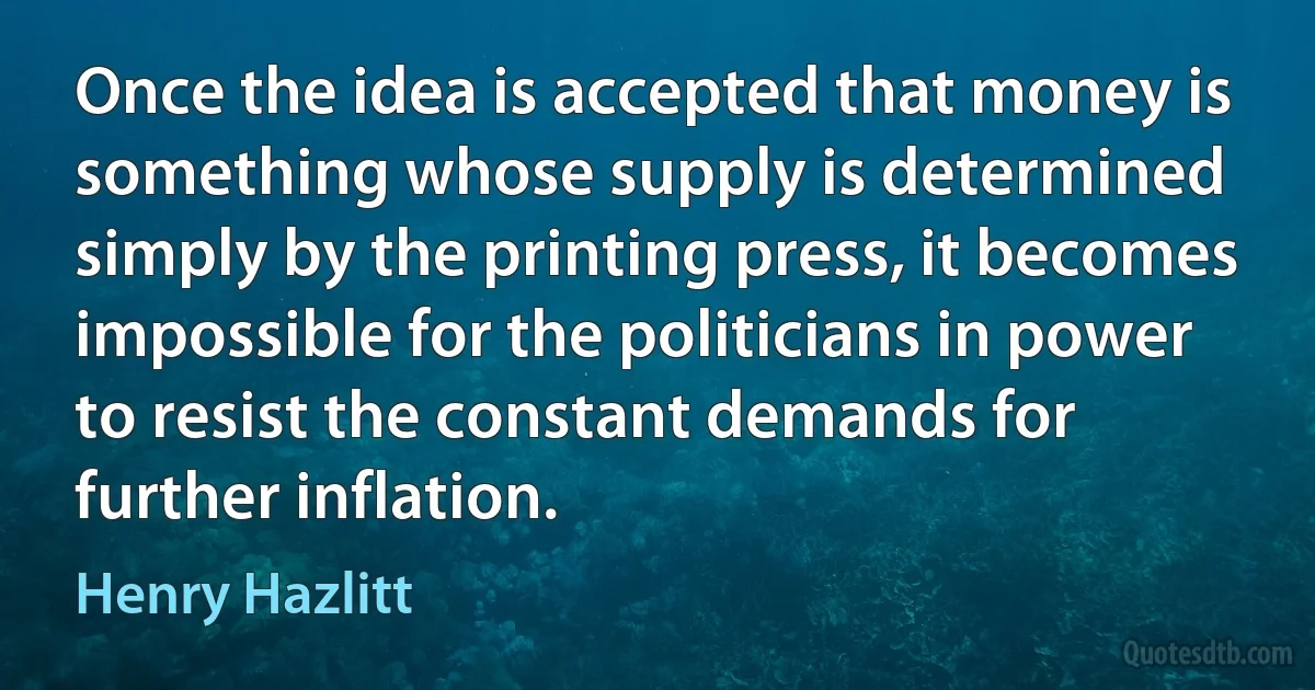 Once the idea is accepted that money is something whose supply is determined simply by the printing press, it becomes impossible for the politicians in power to resist the constant demands for further inflation. (Henry Hazlitt)