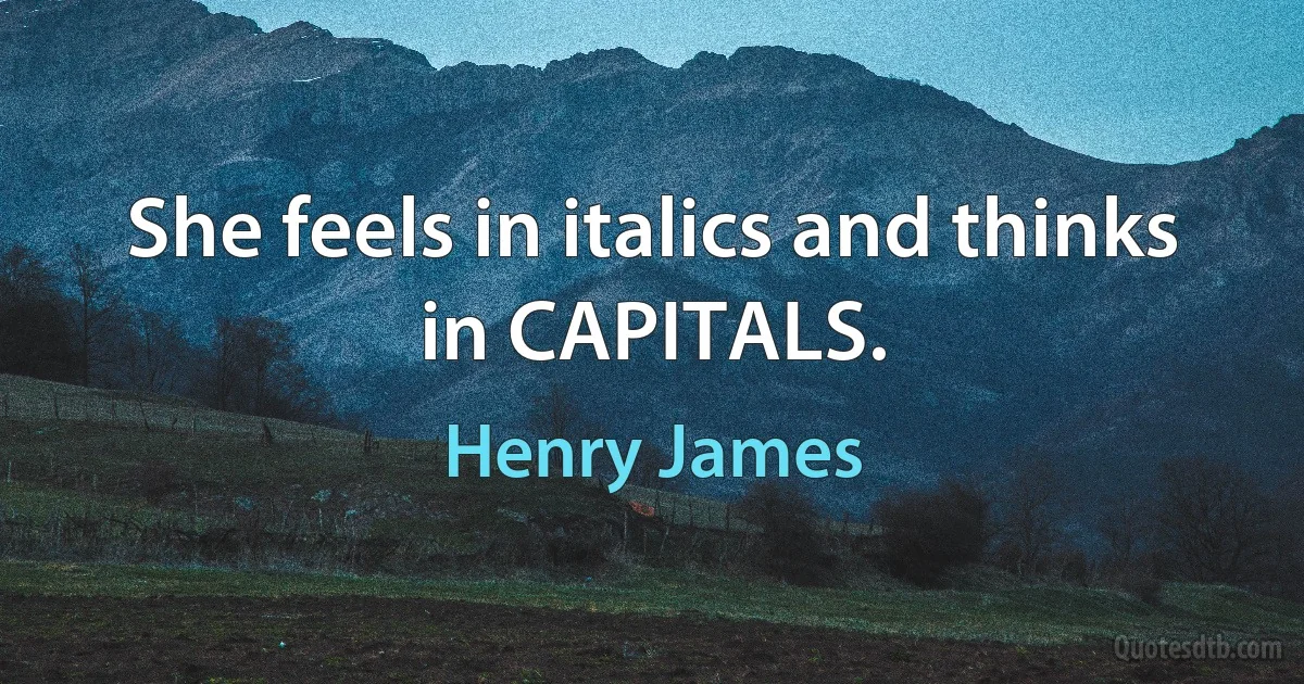 She feels in italics and thinks in CAPITALS. (Henry James)