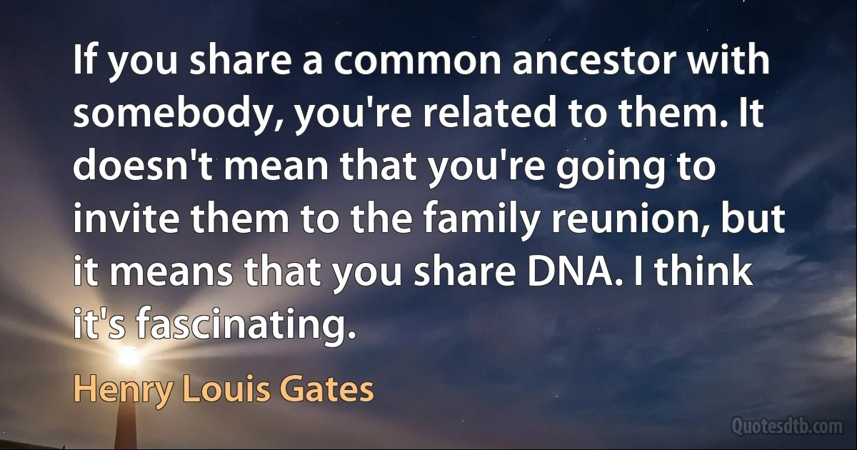 If you share a common ancestor with somebody, you're related to them. It doesn't mean that you're going to invite them to the family reunion, but it means that you share DNA. I think it's fascinating. (Henry Louis Gates)