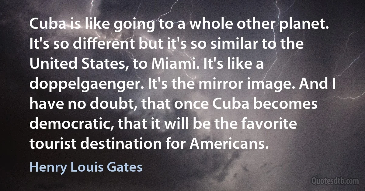 Cuba is like going to a whole other planet. It's so different but it's so similar to the United States, to Miami. It's like a doppelgaenger. It's the mirror image. And I have no doubt, that once Cuba becomes democratic, that it will be the favorite tourist destination for Americans. (Henry Louis Gates)