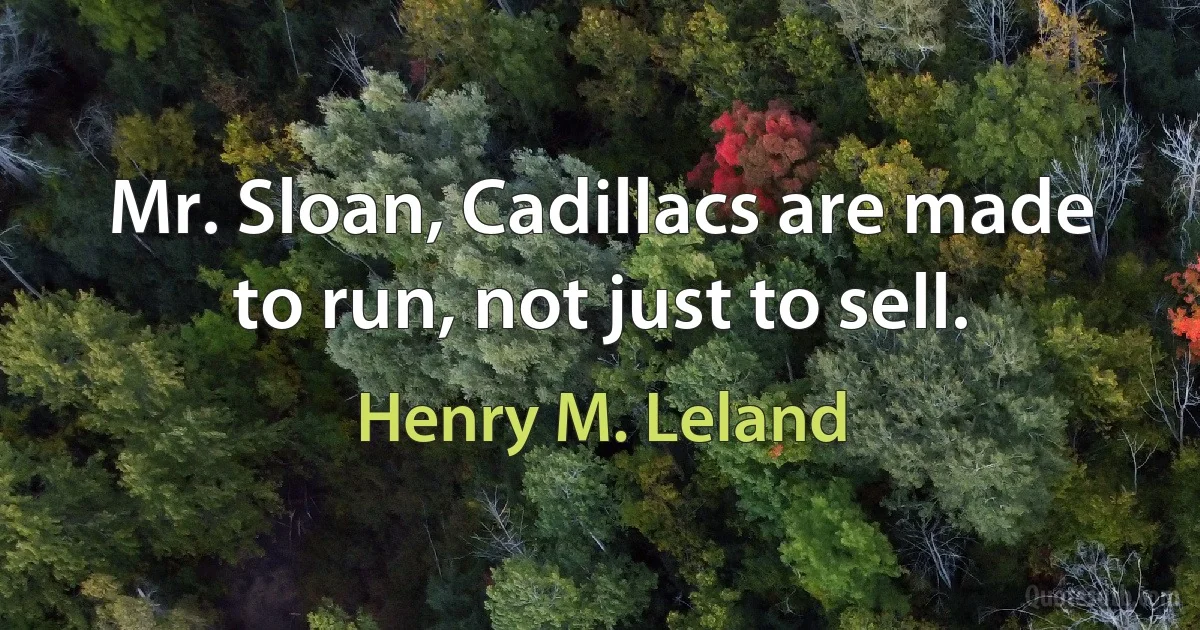 Mr. Sloan, Cadillacs are made to run, not just to sell. (Henry M. Leland)