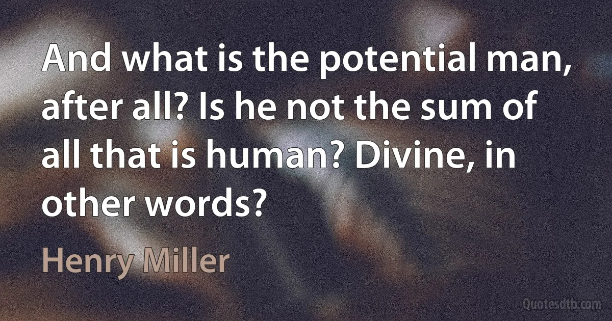 And what is the potential man, after all? Is he not the sum of all that is human? Divine, in other words? (Henry Miller)