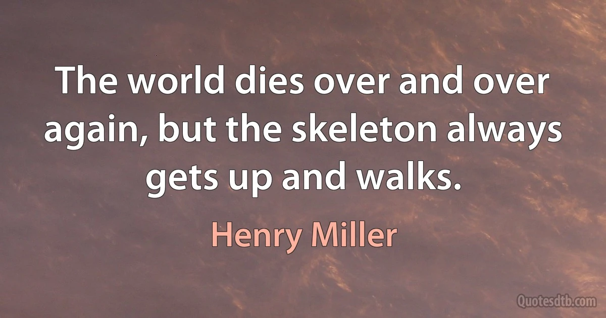 The world dies over and over again, but the skeleton always gets up and walks. (Henry Miller)