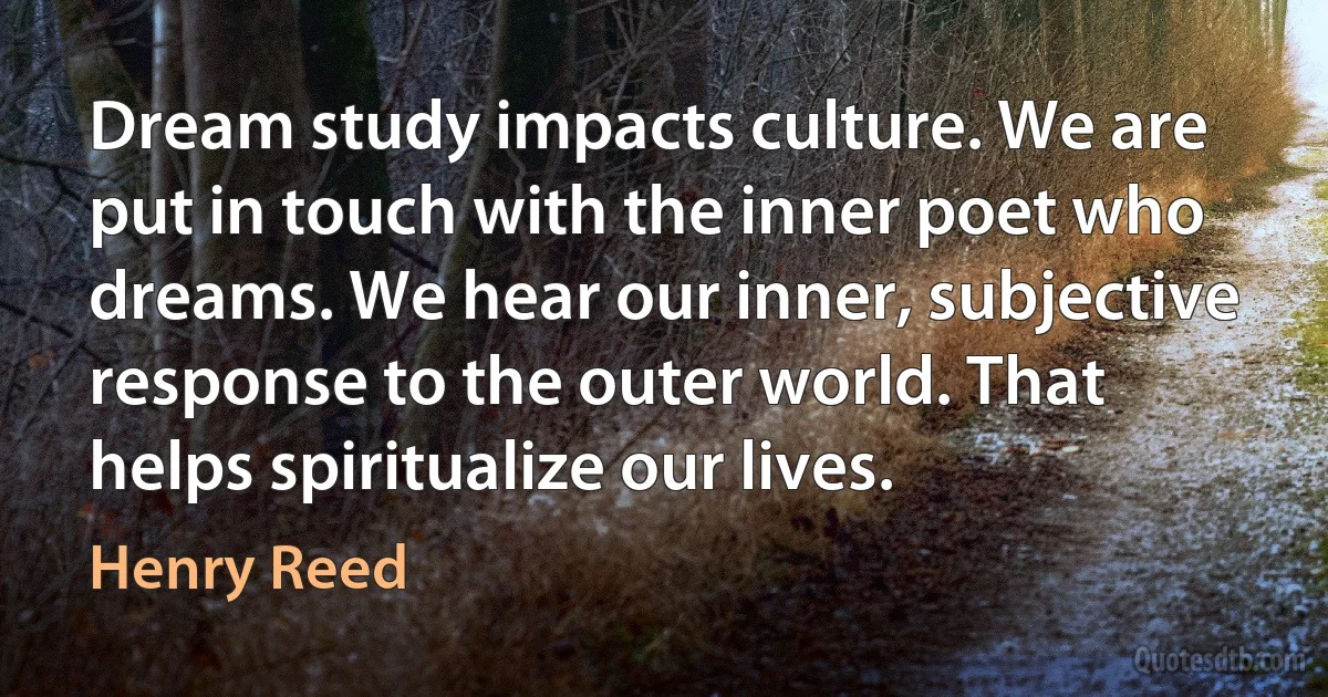 Dream study impacts culture. We are put in touch with the inner poet who dreams. We hear our inner, subjective response to the outer world. That helps spiritualize our lives. (Henry Reed)