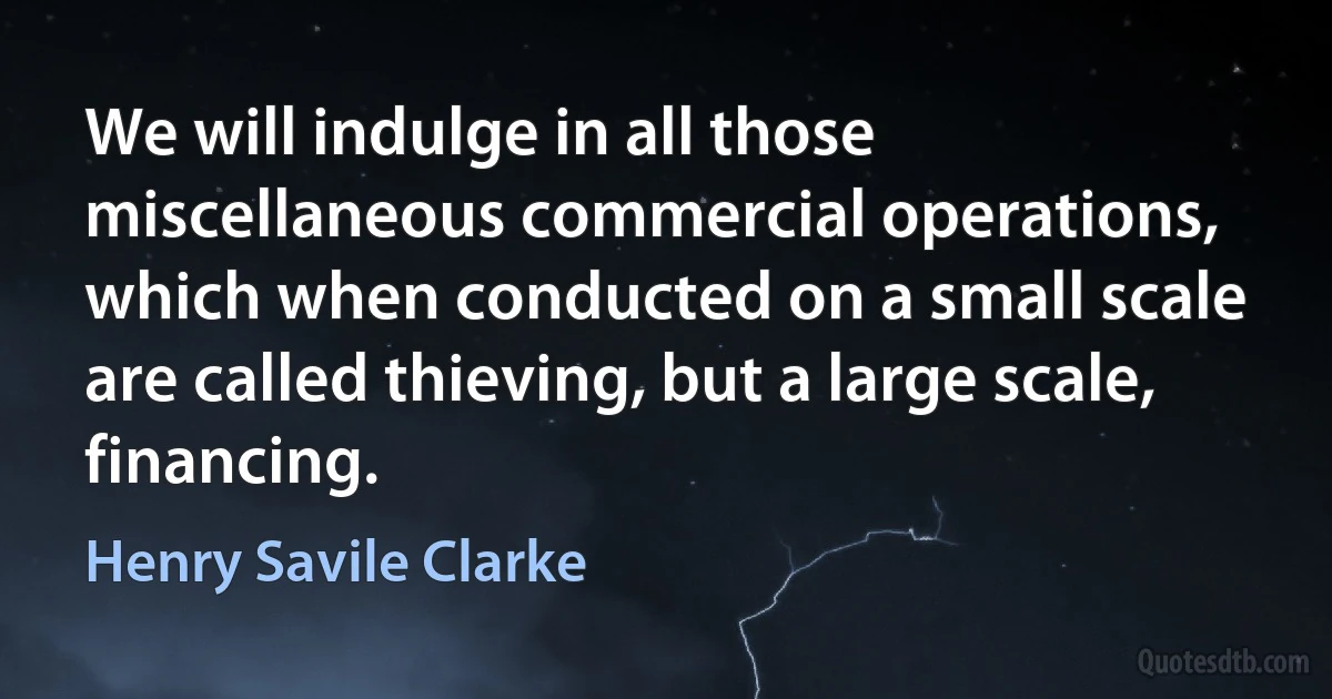 We will indulge in all those miscellaneous commercial operations, which when conducted on a small scale are called thieving, but a large scale, financing. (Henry Savile Clarke)