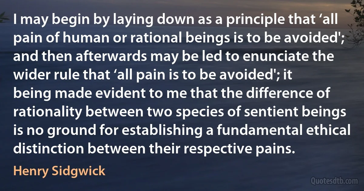 I may begin by laying down as a principle that ‘all pain of human or rational beings is to be avoided'; and then afterwards may be led to enunciate the wider rule that ‘all pain is to be avoided'; it being made evident to me that the difference of rationality between two species of sentient beings is no ground for establishing a fundamental ethical distinction between their respective pains. (Henry Sidgwick)