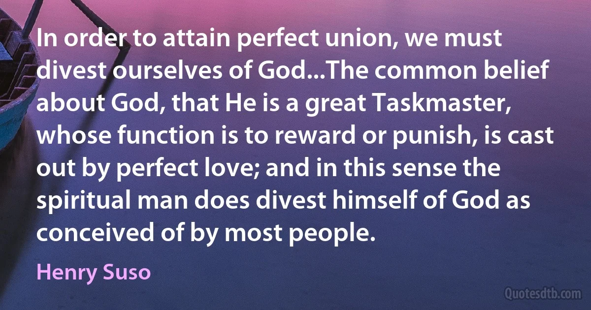 In order to attain perfect union, we must divest ourselves of God...The common belief about God, that He is a great Taskmaster, whose function is to reward or punish, is cast out by perfect love; and in this sense the spiritual man does divest himself of God as conceived of by most people. (Henry Suso)