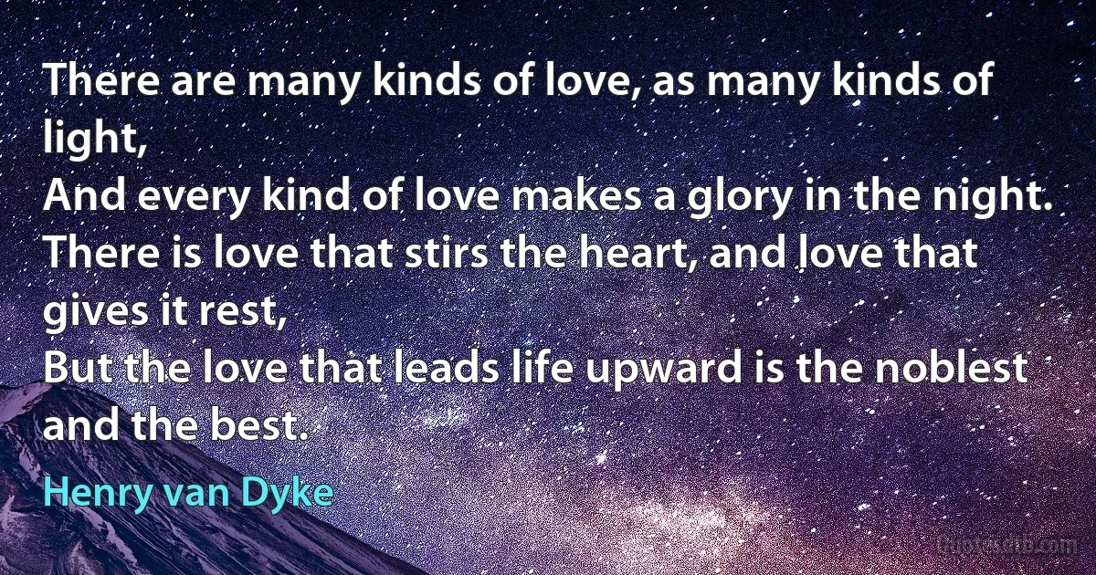 There are many kinds of love, as many kinds of light,
And every kind of love makes a glory in the night.
There is love that stirs the heart, and love that gives it rest,
But the love that leads life upward is the noblest and the best. (Henry van Dyke)