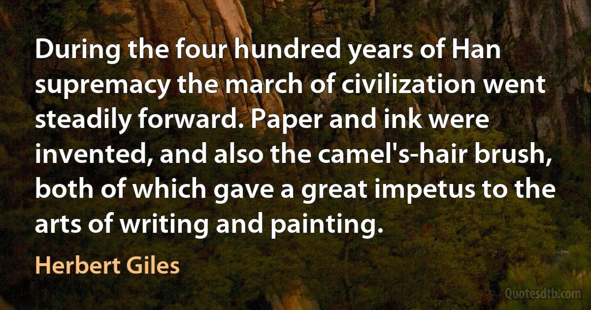 During the four hundred years of Han supremacy the march of civilization went steadily forward. Paper and ink were invented, and also the camel's-hair brush, both of which gave a great impetus to the arts of writing and painting. (Herbert Giles)