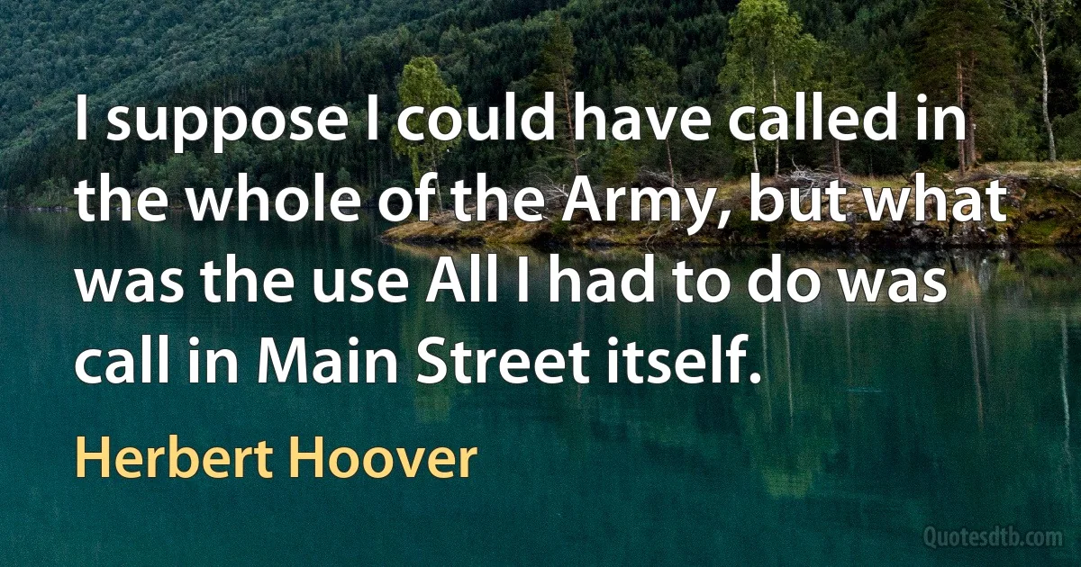 I suppose I could have called in the whole of the Army, but what was the use All I had to do was call in Main Street itself. (Herbert Hoover)