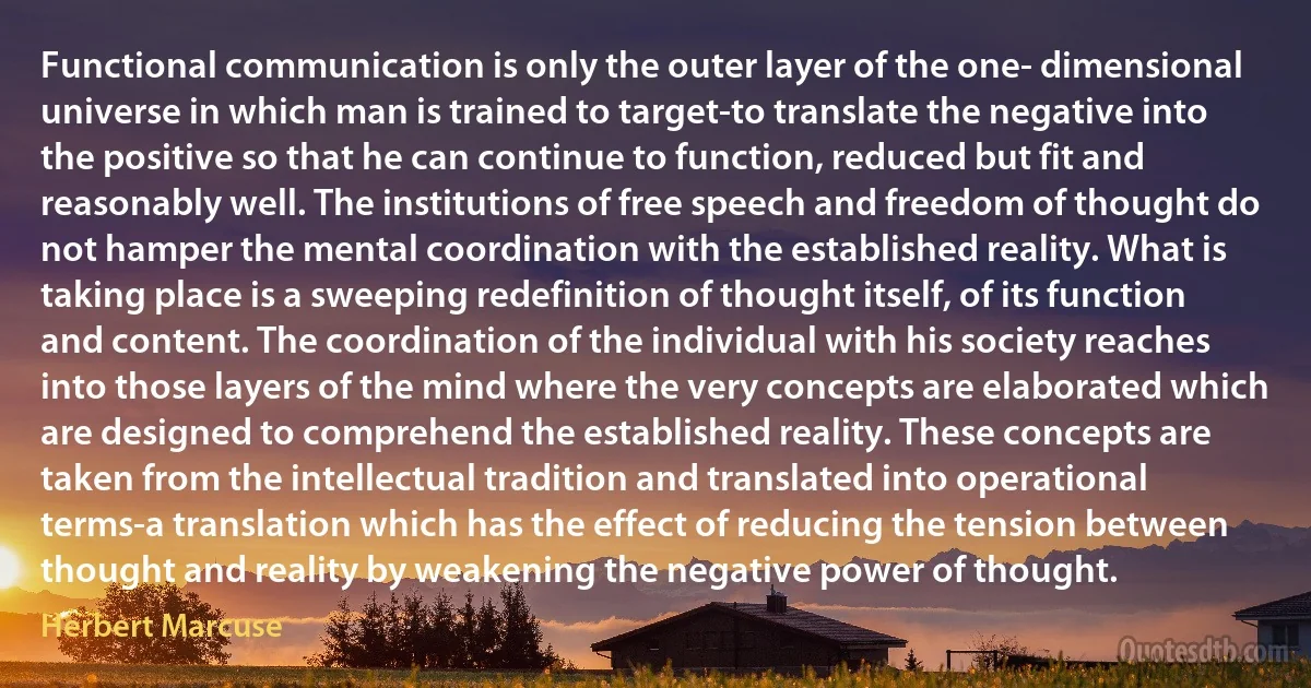 Functional communication is only the outer layer of the one- dimensional universe in which man is trained to target-to translate the negative into the positive so that he can continue to function, reduced but fit and reasonably well. The institutions of free speech and freedom of thought do not hamper the mental coordination with the established reality. What is taking place is a sweeping redefinition of thought itself, of its function and content. The coordination of the individual with his society reaches into those layers of the mind where the very concepts are elaborated which are designed to comprehend the established reality. These concepts are taken from the intellectual tradition and translated into operational terms-a translation which has the effect of reducing the tension between thought and reality by weakening the negative power of thought. (Herbert Marcuse)