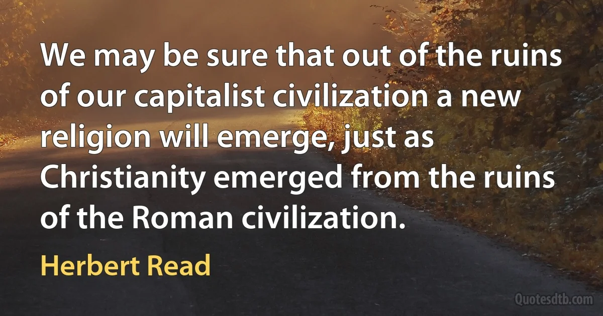 We may be sure that out of the ruins of our capitalist civilization a new religion will emerge, just as Christianity emerged from the ruins of the Roman civilization. (Herbert Read)