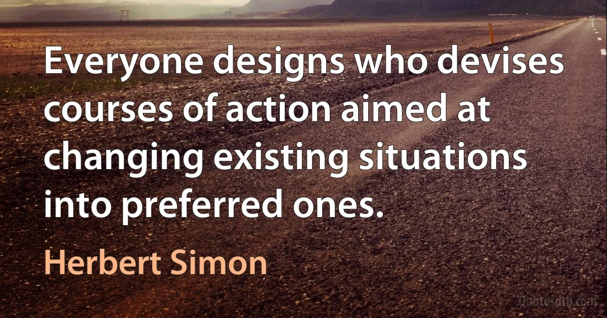 Everyone designs who devises courses of action aimed at changing existing situations into preferred ones. (Herbert Simon)