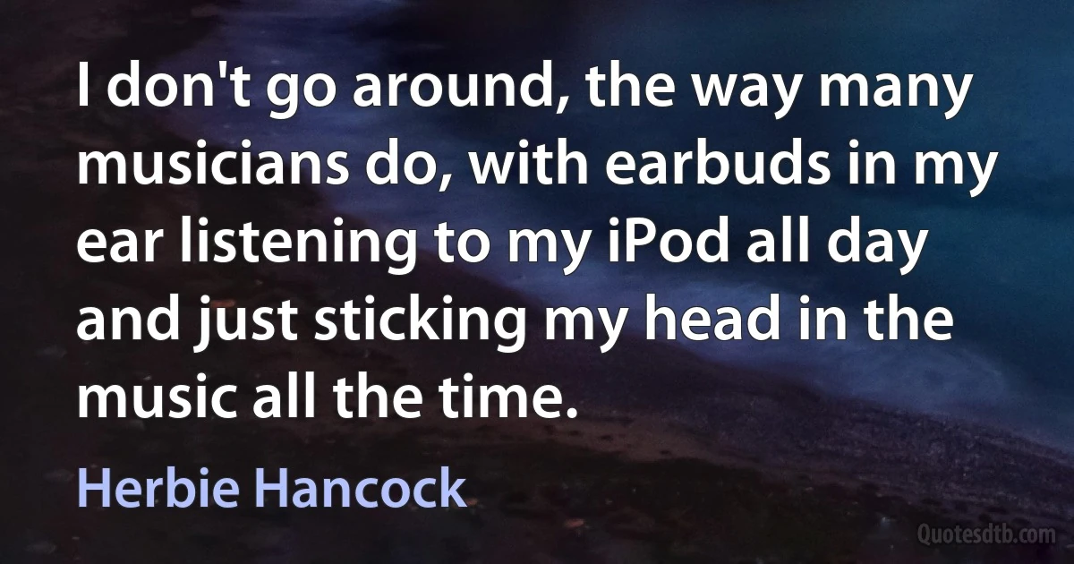 I don't go around, the way many musicians do, with earbuds in my ear listening to my iPod all day and just sticking my head in the music all the time. (Herbie Hancock)