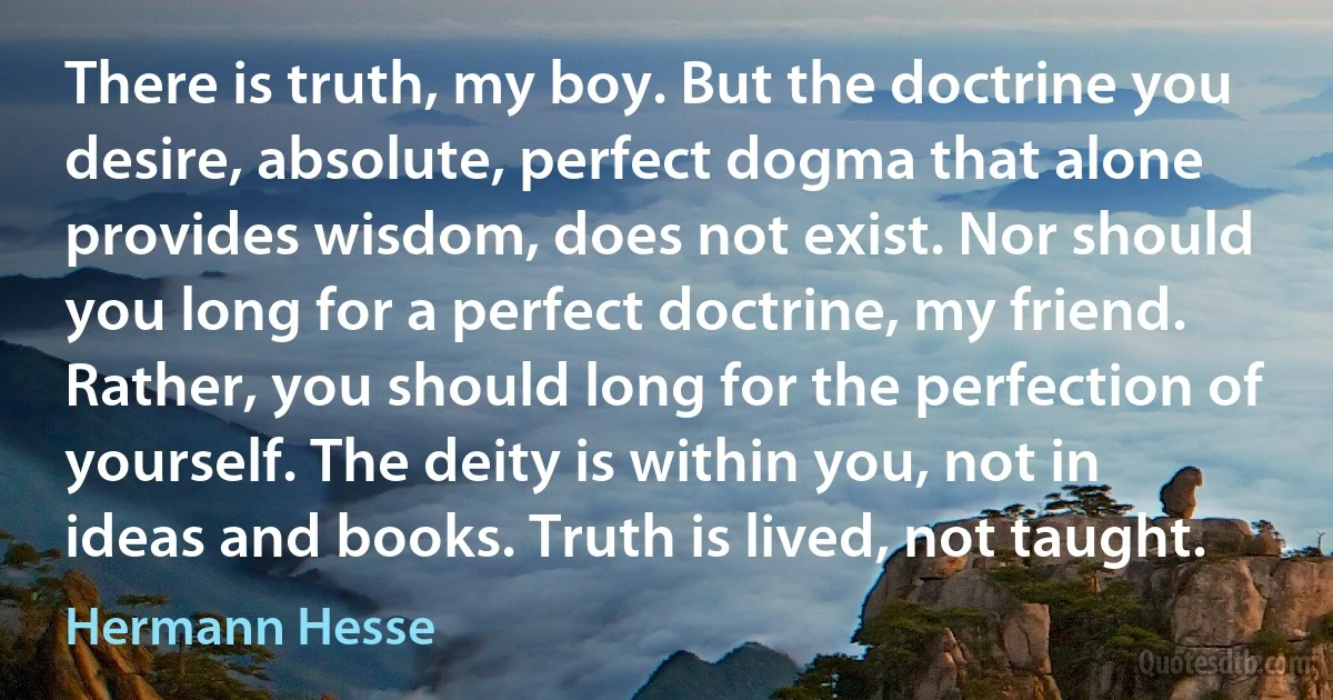 There is truth, my boy. But the doctrine you desire, absolute, perfect dogma that alone provides wisdom, does not exist. Nor should you long for a perfect doctrine, my friend. Rather, you should long for the perfection of yourself. The deity is within you, not in ideas and books. Truth is lived, not taught. (Hermann Hesse)