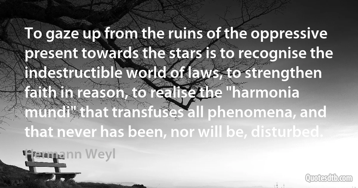 To gaze up from the ruins of the oppressive present towards the stars is to recognise the indestructible world of laws, to strengthen faith in reason, to realise the "harmonia mundi" that transfuses all phenomena, and that never has been, nor will be, disturbed. (Hermann Weyl)