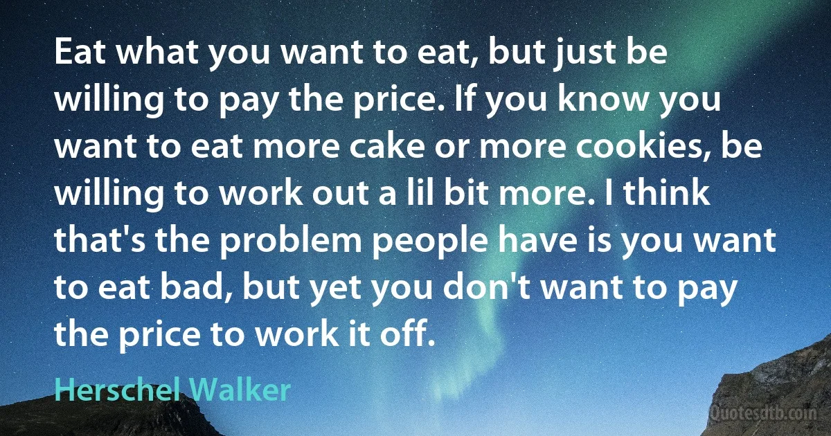 Eat what you want to eat, but just be willing to pay the price. If you know you want to eat more cake or more cookies, be willing to work out a lil bit more. I think that's the problem people have is you want to eat bad, but yet you don't want to pay the price to work it off. (Herschel Walker)