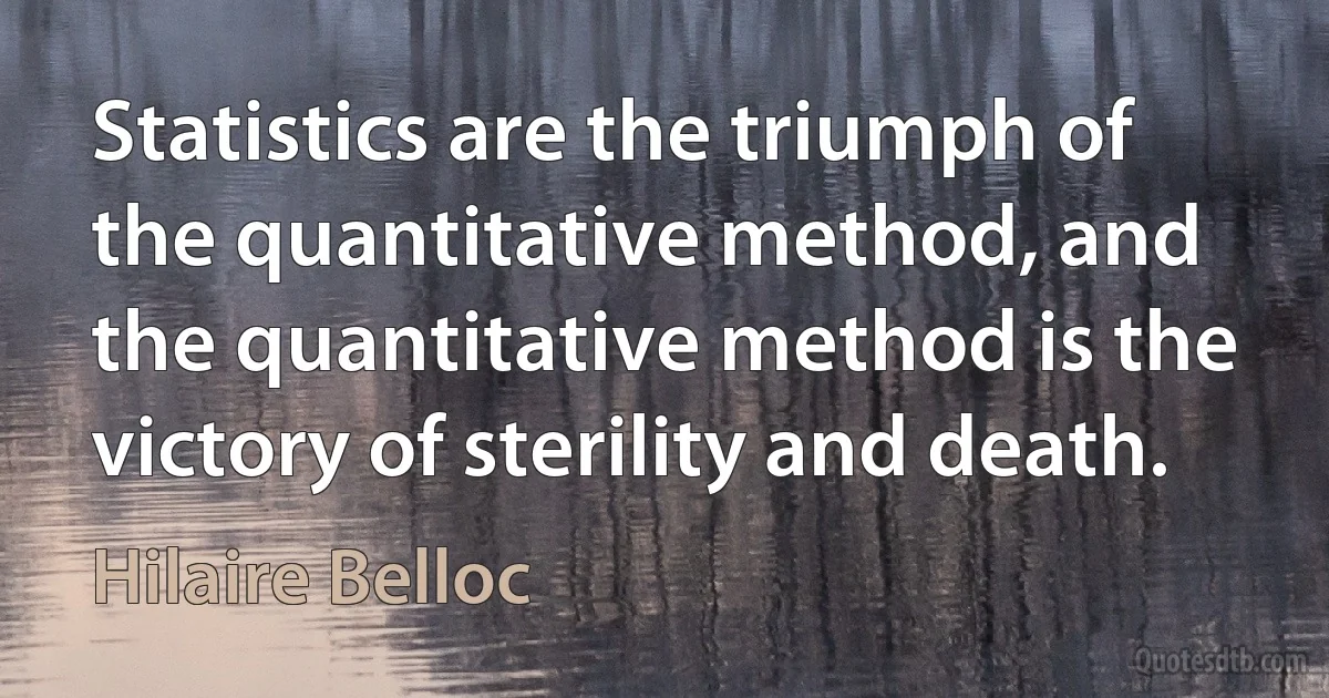 Statistics are the triumph of the quantitative method, and the quantitative method is the victory of sterility and death. (Hilaire Belloc)