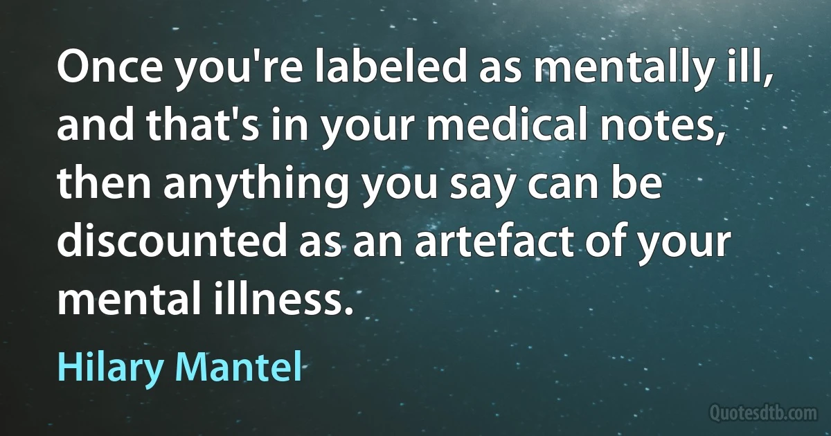 Once you're labeled as mentally ill, and that's in your medical notes, then anything you say can be discounted as an artefact of your mental illness. (Hilary Mantel)