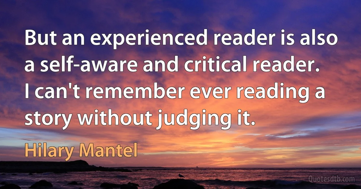 But an experienced reader is also a self-aware and critical reader. I can't remember ever reading a story without judging it. (Hilary Mantel)