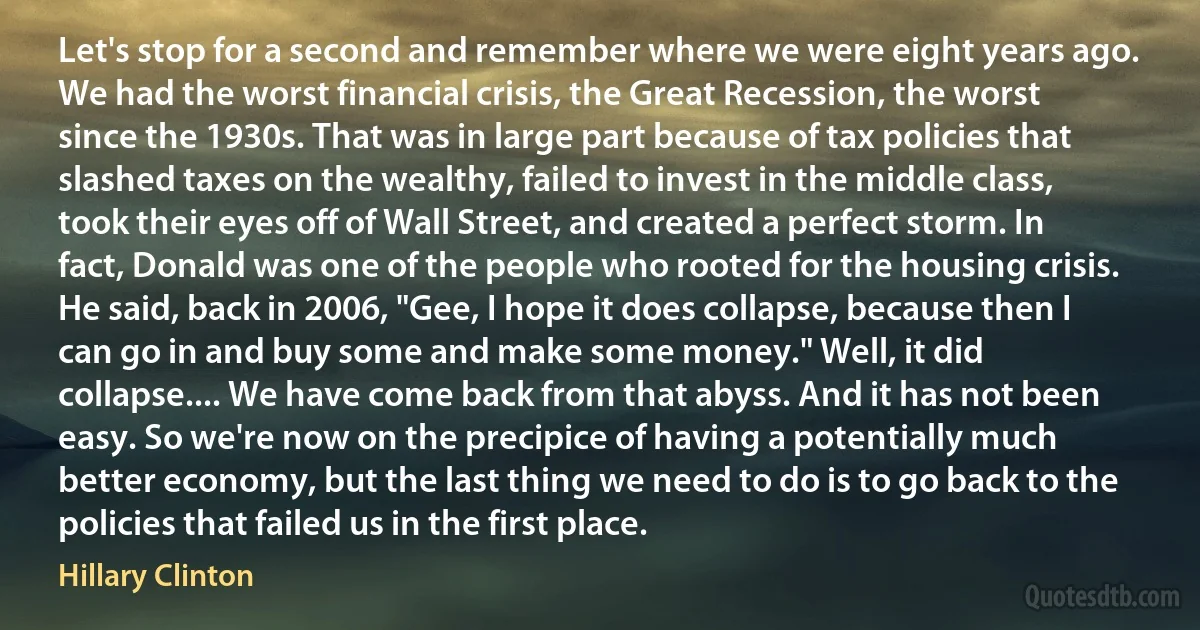 Let's stop for a second and remember where we were eight years ago. We had the worst financial crisis, the Great Recession, the worst since the 1930s. That was in large part because of tax policies that slashed taxes on the wealthy, failed to invest in the middle class, took their eyes off of Wall Street, and created a perfect storm. In fact, Donald was one of the people who rooted for the housing crisis. He said, back in 2006, "Gee, I hope it does collapse, because then I can go in and buy some and make some money." Well, it did collapse.... We have come back from that abyss. And it has not been easy. So we're now on the precipice of having a potentially much better economy, but the last thing we need to do is to go back to the policies that failed us in the first place. (Hillary Clinton)