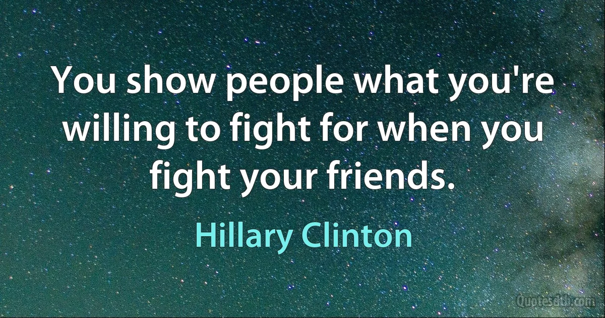 You show people what you're willing to fight for when you fight your friends. (Hillary Clinton)