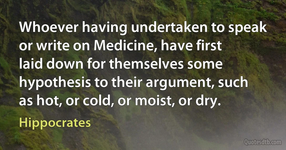 Whoever having undertaken to speak or write on Medicine, have first laid down for themselves some hypothesis to their argument, such as hot, or cold, or moist, or dry. (Hippocrates)