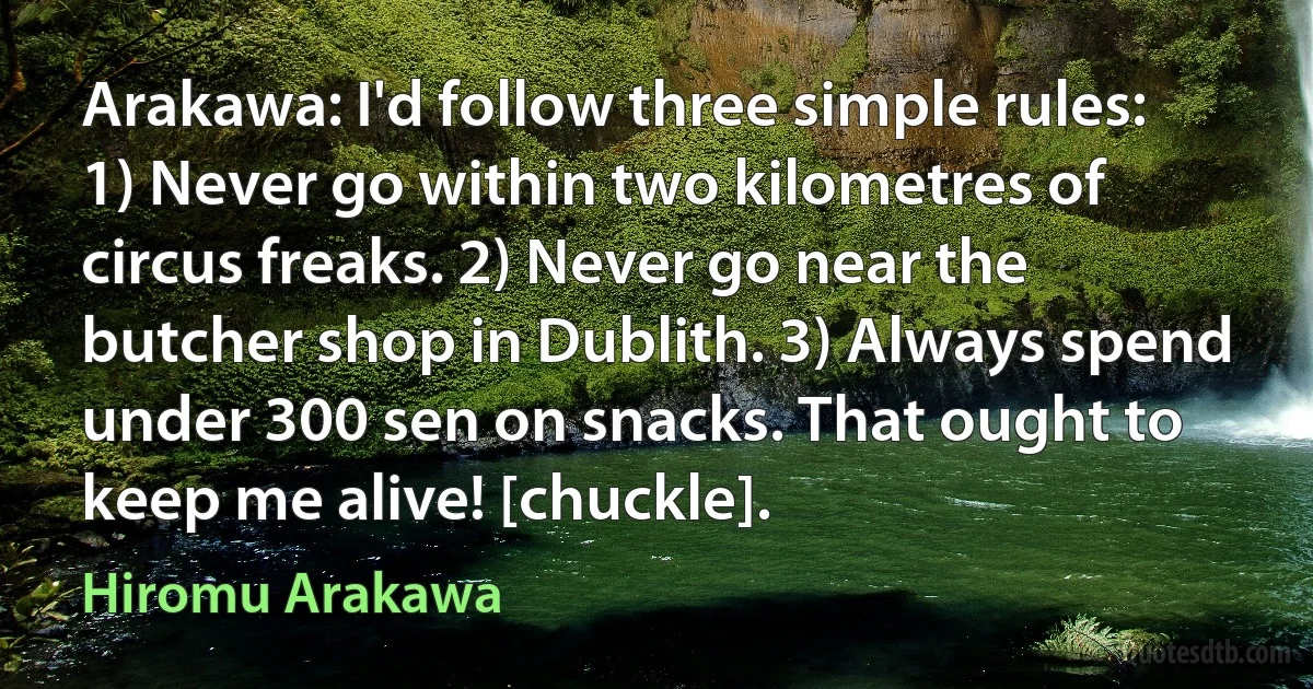 Arakawa: I'd follow three simple rules: 1) Never go within two kilometres of circus freaks. 2) Never go near the butcher shop in Dublith. 3) Always spend under 300 sen on snacks. That ought to keep me alive! [chuckle]. (Hiromu Arakawa)